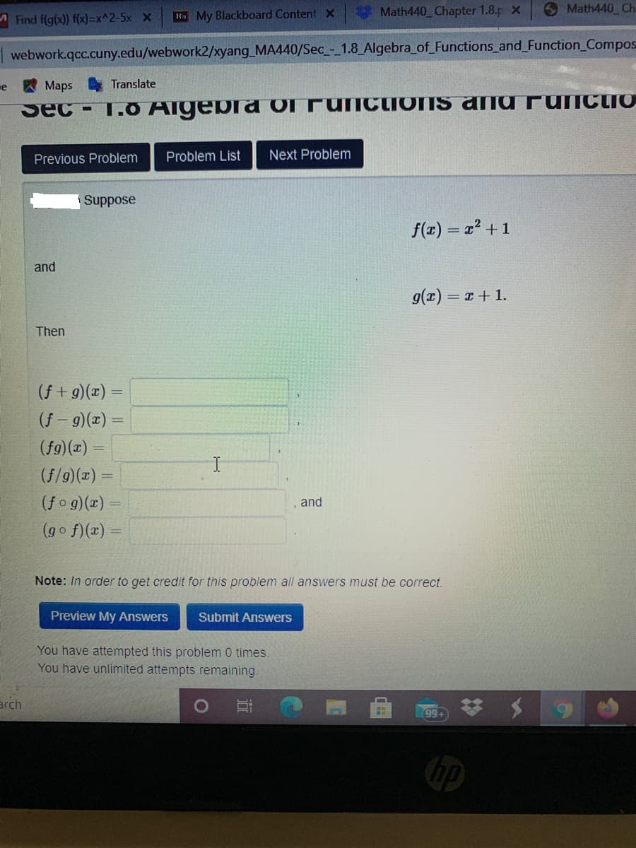 Math440 Chapter 1.8.p X
6 Math440 Ch
Find f(g(x)) f(x)=x^2-5x x
H My Blackboard Content x
| webwork.qcc.cuny.edu/webwork2/xyang_MA440/Sec - 1.8_Algebra_of_Functions and_Function_Compos
e
Maps
Translate
Sec-
1.0 AlgeRra ol FuNctions ana FUNCTIO
Previous Problem
Problem List
Next Problem
Suppose
f(x) = 2? +1
and
g(z)
= x + 1.
Then
(f + g)(x) =
(f - 9)(x)
(fg)(x) =
(f/9)(x) =
(fo g)(x) =
,and
(go f)(x)
Note: In order to get credit for this problem all answers must be correct.
Preview My Answers
Submit Answers
You have attempted this problem 0 times.
You have unlimited attempts remaining.
arch
99+
