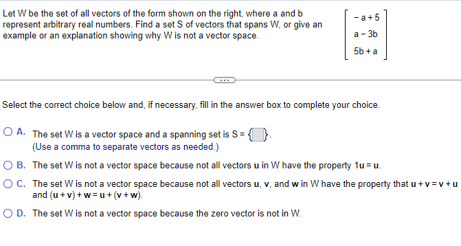 Let W be the set of all vectors of the form shown on the right, where a and b
represent arbitrary real numbers. Find a set S of vectors that spans W, or give an
example or an explanation showing why W is not a vector space.
-a +5
a-3b
5b + a
Select the correct choice below and, if necessary, fill in the answer box to complete your choice.
O A. The set W is a vector space and a spanning set is S=
(Use a comma to separate vectors as needed.)
O B.
The set W is not a vector space because not all vectors u in W have the property 1u= u.
O C.
The set W is not a vector space because not all vectors u, v, and w in W have the property that u + v=v+u
and (u + v) +w=u+(v +w).
O D. The set W is not a vector space because the zero vector is not in W.