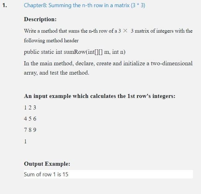 1.
Chapter8: Summing the n-th row in a matrix (3 * 3)
Description:
Write a method that sums the n-th row of a 3 X 3 matrix of integers with the
following method header
public static int sumRow(int[][] m, int n)
In the main method, declare, create and initialize a two-dimensional
array, and test the method.
An input example which calculates the 1st row's integers:
1 23
456
78 9
1
Output Example:
Sum of row 1 is 15
