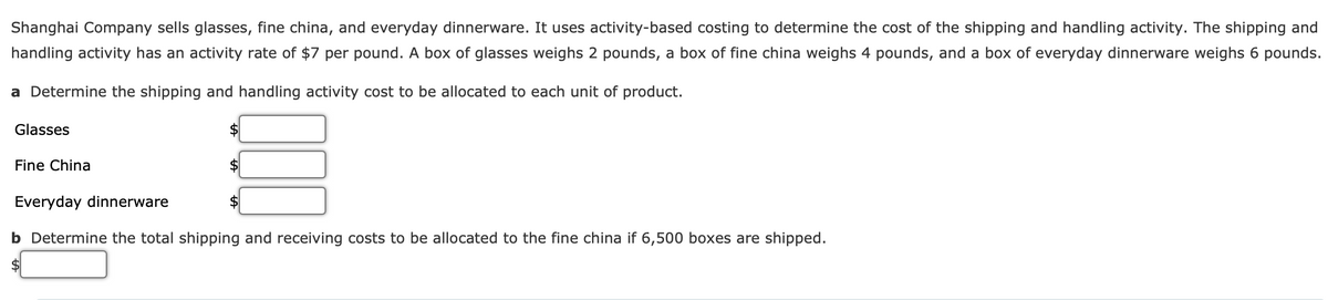 Shanghai Company sells glasses, fine china, and everyday dinnerware. It uses activity-based costing to determine the cost of the shipping and handling activity. The shipping and
handling activity has an activity rate of $7 per pound. A box of glasses weighs 2 pounds, a box of fine china weighs 4 pounds, and a box of everyday dinnerware weighs 6 pounds.
a Determine the shipping and handling activity cost to be allocated to each unit of product.
Glasses
Fine China
Everyday dinnerware
b Determine the total shipping and receiving costs to be allocated to the fine china if 6,500 boxes are shipped.
$