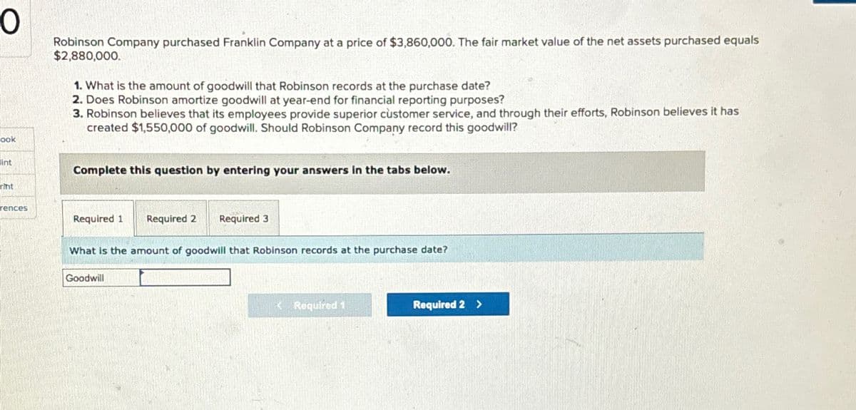 O
ook
int
rint
rences
Robinson Company purchased Franklin Company at a price of $3,860,000. The fair market value of the net assets purchased equals
$2,880,000.
1. What is the amount of goodwill that Robinson records at the purchase date?
2. Does Robinson amortize goodwill at year-end for financial reporting purposes?
3. Robinson believes that its employees provide superior customer service, and through their efforts, Robinson believes it has
created $1,550,000 of goodwill. Should Robinson Company record this goodwill?
Complete this question by entering your answers in the tabs below.
Required 1
Required 2 Required 3
What is the amount of goodwill that Robinson records at the purchase date?
Goodwill
< Required 1
Required 2 >