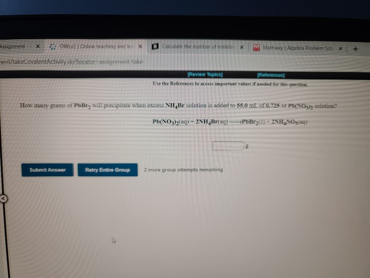 Assignment
OWLv2 | Ohline teaching and lea X
B Calculate the number of milliliter X
MMathway Algebra Problem Sol x
nent/takeCovalentActivity.do?locator=assignment-take
[Review Topics]
[References
Use the References to access important values if needed for this question.
How many grams of PbBr, will precipitate when excess NH,Br solution is added to 55.0 mL of 0.725 M Pb(NOh solution?
Pb(NO3)2(aq) + 2NH,Br{aq).
PbBrz(s) + 2NH NOz(aq}
Submit Answer
Retry Entire Group
2 more group attempts remaining
