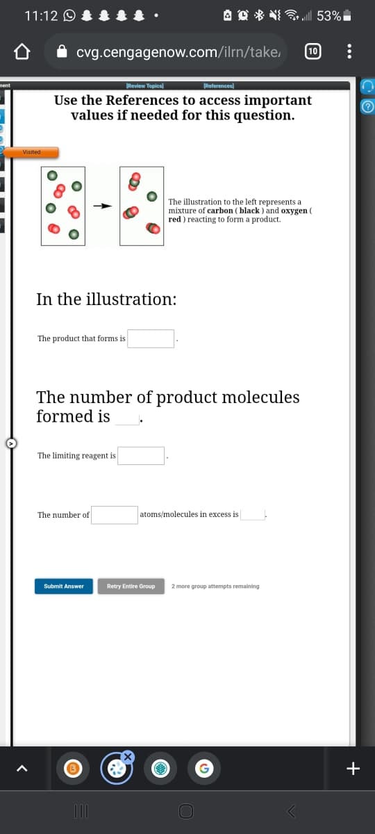 11:12 O
A O * NI „| 53%
cvg.cengagenow.com/ilrn/take,
10
Review Topics)
References)
Use the References to access important
values if needed for this question.
(?
The illustration to the left represents a
mixture of carbon (black ) and oxygen (
red ) reacting to form a product.
In the illustration:
The product that forms is
The number of product molecules
formed is
The limiting reagent is
The number of
atoms/molecules in excess is
Submit Answer
Retry Entire Group
2 more group attempts remaining
+
