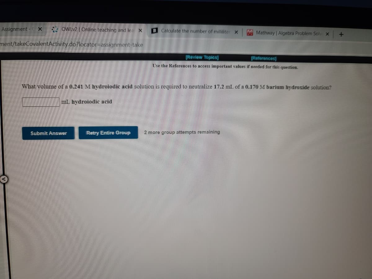 Assignment - C X
OWLV2 | Online teaching and lea X
B Calculate the number of milliliter x
Mathway Algebra Problern Solvi x
ment/takeCovalentActivity.do?locator=assignment-take
Review Topics]
(References]
Use the References to access important values if needed for this question.
What volume of a 0.241 M hydroiodic acid solution is required to neutralize 17.2 mL of a 0.170 M barium hydroxide solution?
mL hydroiodic acid
Submit Answer
Retry Entire Group
2 more group attempts remaining
