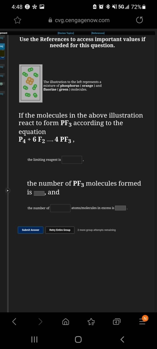 4:48 9 * M
A Q * NI 5G l 72%i
8 cvg.cengagenow.com
pnment
Review Topics)
(References)
req
Use the References to access important values if
needed for this question.
req
eq
req
The illustration to the left represents a
mixture of phosphorus ( orange ) and
fluorine ( green) molecules.
req
If the molecules in the above illustration
react to form PF3 according to the
equation
P4 + 6 F2 – 4 PF3,
the limiting reagent is
the number of PF3 molecules formed
is
, and
the number of
atoms/molecules in excess is
Submit Answer
Retry Entire Group
2 more group attempts remaining
4
II
