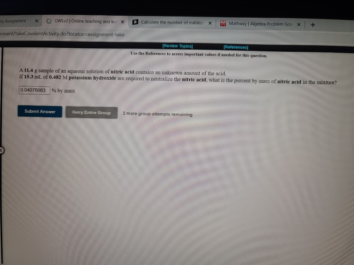 ery Assignment
- OWLV2 | Online teaching and lea X
B Calculate the number of millilite
D Mathway | Algebra Problem Solv x
nment/takeCovalentActivity.do?locator=Dassignment-take
[Review Topics]
(References]
Use the References to access important values if needed for this question.
A 11.4 g sample of an aqueous solution of nitric acid contains an unknown amount of the acid.
If 15.3 mL of 0.482 M potassium hydroxide are required to neutralize the nitric acid, what is the percent by mass of nitric acid in the mixture?
0.04076083
0% by mass
Submit Answer
Retry Entire Group
2 more group attempts remaining
