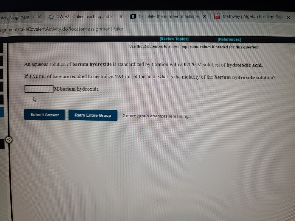 stery Assignment
E OWLV2 | Online teaching and lea X
B Calculate the number of milliliter X
X Mathway | Algebra Problem Solv X
signment/takeCovalentActivity.do?locator=assignment-take
(Review Topics]
[References]
Use the References to access important values if needed for this question.
An aqueous solution of barium hydroxide is standardized by titration with a 0.170 M solution of hydroiodic acid.
If 17.2 mL of base are required to neutralize 19.4 mL of the acid, what is the molarity of the barium hydroxide solution?
M barium hydroxide
Submit Answer
Retry Entire Group
2 more group attempts remaining
