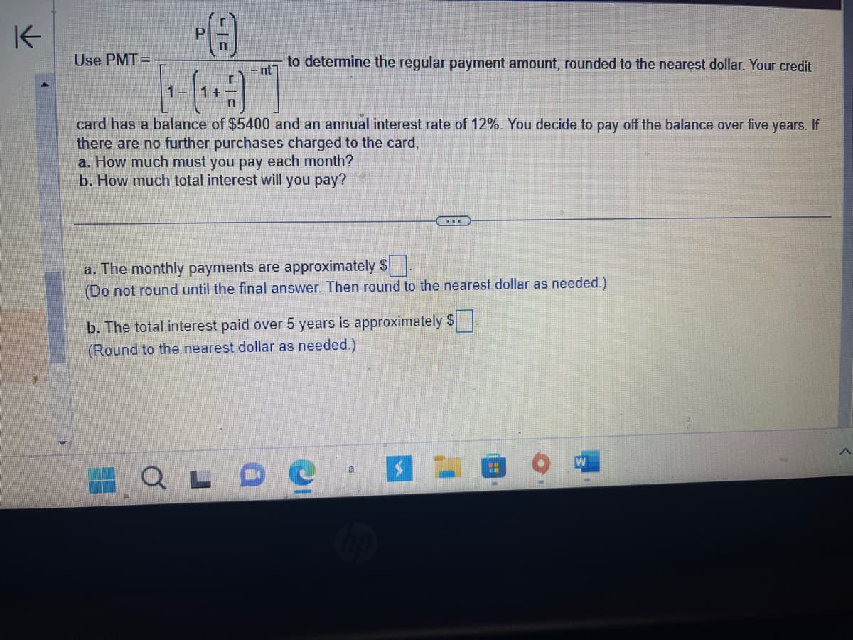 K
Use PMT=
P
C
-nt
to determine the regular payment amount, rounded to the nearest dollar. Your credit
card has a balance of $5400 and an annual interest rate of 12%. You decide to pay off the balance over five years. If
there are no further purchases charged to the card,
a. How much must you pay each month?
b. How much total interest will you pay?
a. The monthly payments are approximately $
(Do not round until the final answer. Then round to the nearest dollar as needed.)
b. The total interest paid over 5 years is approximately $
(Round to the nearest dollar as needed.)
C
a
"H
W