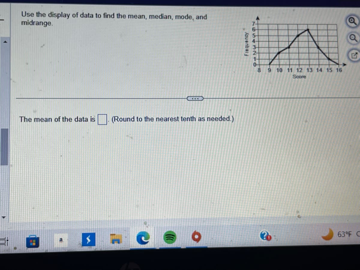 Use the display of data to find the mean, median, mode, and
midrange.
The mean of the data is (Round to the nearest tenth as needed.)
#
a
Frequency
A
7-
6
5
4-
3
2-
1-
0
8
9 10 11 12 13 14 15 16
Score
63°F C