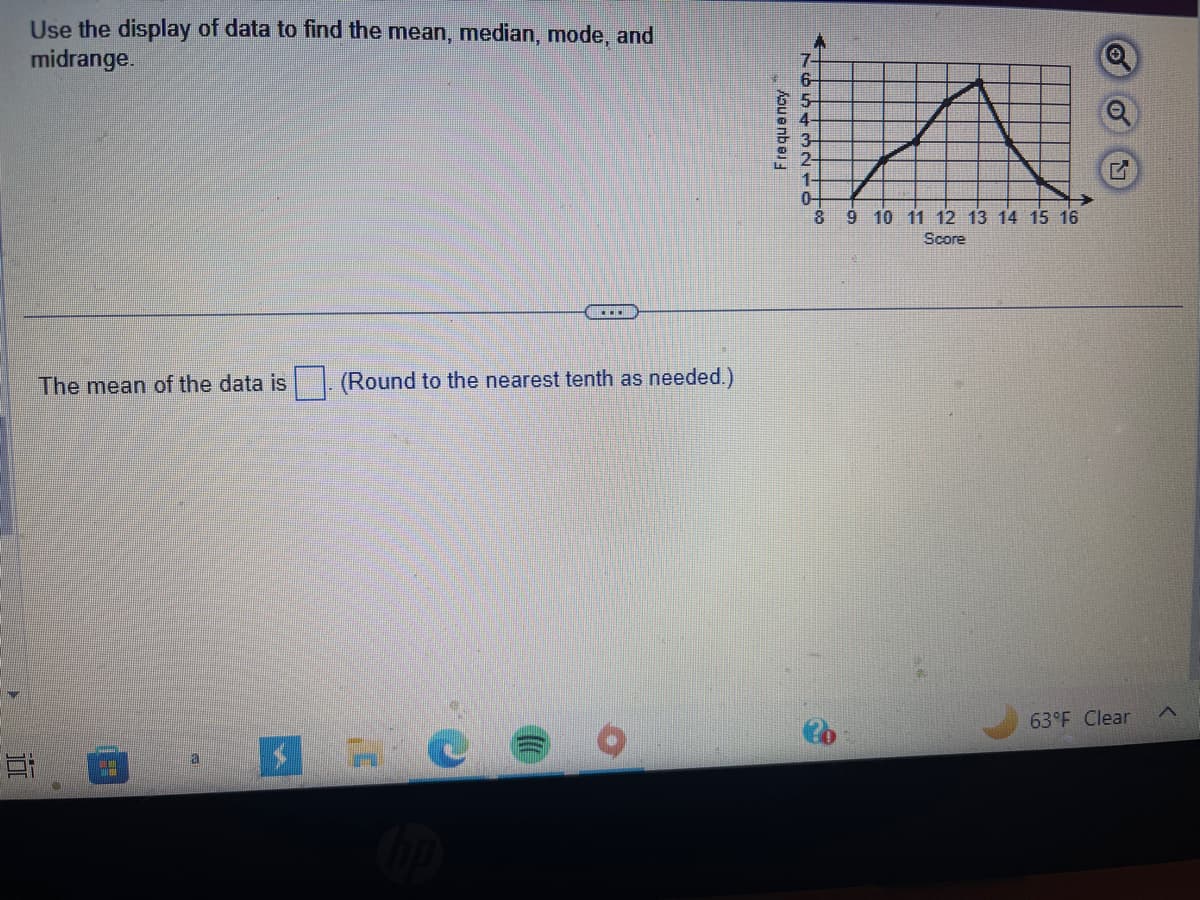 Use the display of data to find the mean, median, mode, and
midrange.
Ei
The mean of the data is
2
a
(Round to the nearest tenth as needed.)
$ HU
Frequency
7.
6
5-
4-
3
2-
1-
0
8 9 10 11 12 13 14 15 16
Score
63°F Clear