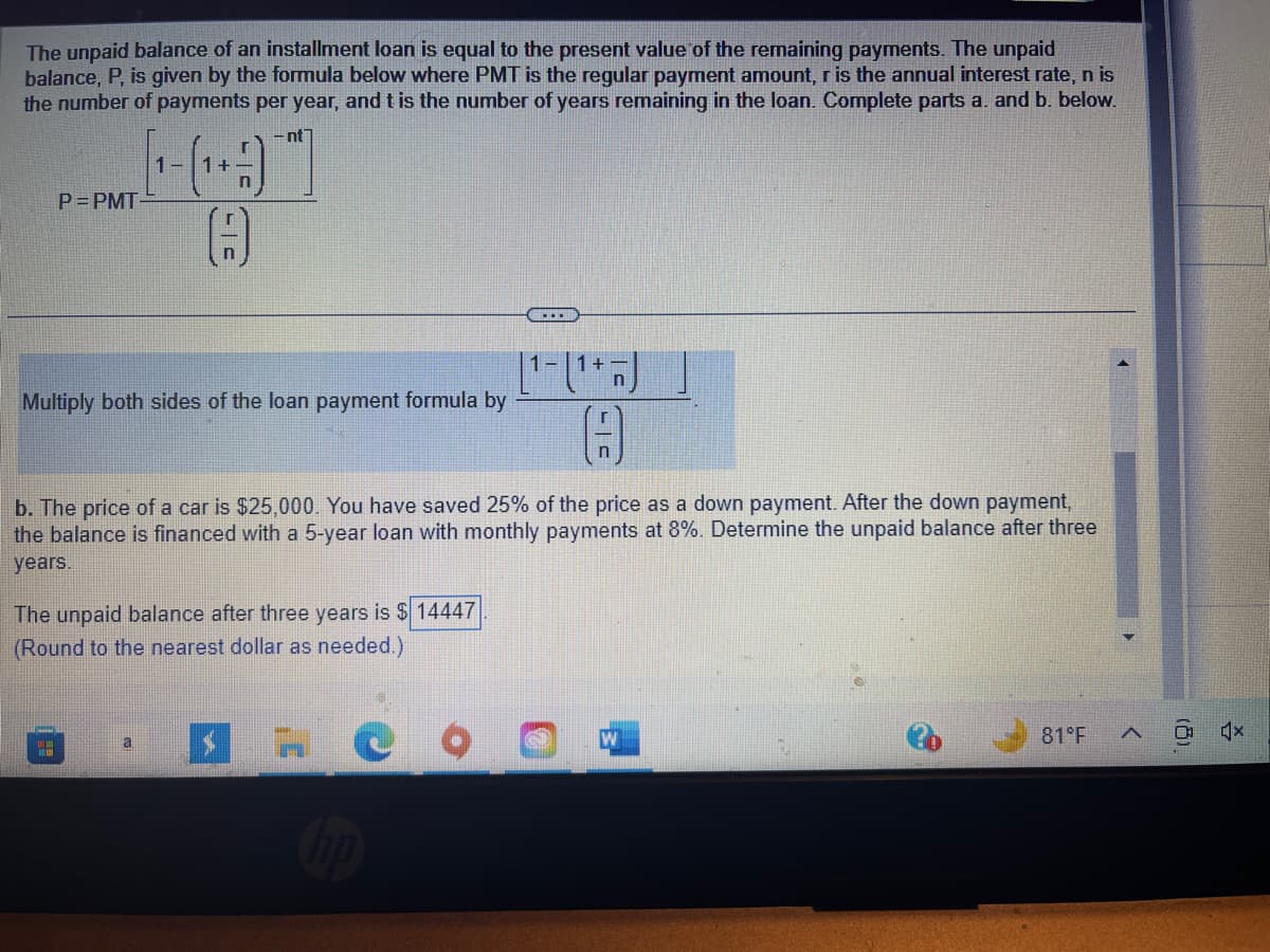 The unpaid balance of an installment loan is equal to the present value of the remaining payments. The unpaid
balance, P, is given by the formula below where PMT is the regular payment amount, r is the annual interest rate, n is
the number of payments per year, and t is the number of years remaining in the loan. Complete parts a. and b. below.
- nt
P=PMT
1- 1+
Multiply both sides of the loan payment formula by
#
LC
b. The price of a car is $25,000. You have saved 25% of the price as a down payment. After the down payment,
the balance is financed with a 5-year loan with monthly payments at 8%. Determine the unpaid balance after three
years.
The unpaid balance after three years is $14447
(Round to the nearest dollar as needed.)
a
$
[¹-(¹+)
(9
W
81°F
A
*