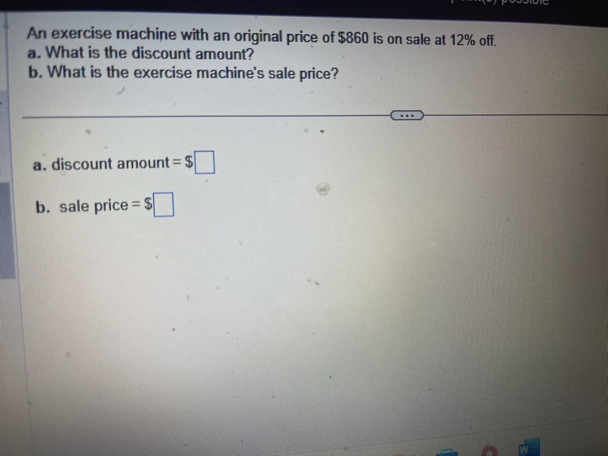 An exercise machine with an original price of $860 is on sale at 12% off.
a. What is the discount amount?
b. What is the exercise machine's sale price?
a. discount amount = $
b. sale price = $
▪▪▪