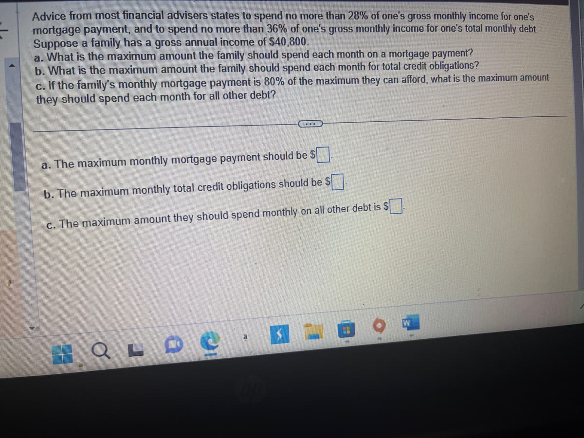 Advice from most financial advisers states to spend no more than 28% of one's gross monthly income for one's
mortgage payment, and to spend no more than 36% of one's gross monthly income for one's total monthly debt.
Suppose a family has a gross annual income of $40,800.
a. What is the maximum amount the family should spend each month on a mortgage payment?
b. What is the maximum amount the family should spend each month for total credit obligations?
c. If the family's monthly mortgage payment is 80% of the maximum they can afford, what is the maximum amount
they should spend each month for all other debt?
a. The maximum monthly mortgage payment should be $.
b. The maximum monthly total credit obligations should be $
c. The maximum amount they should spend monthly on all other debt is $
a
QLDO.
PH