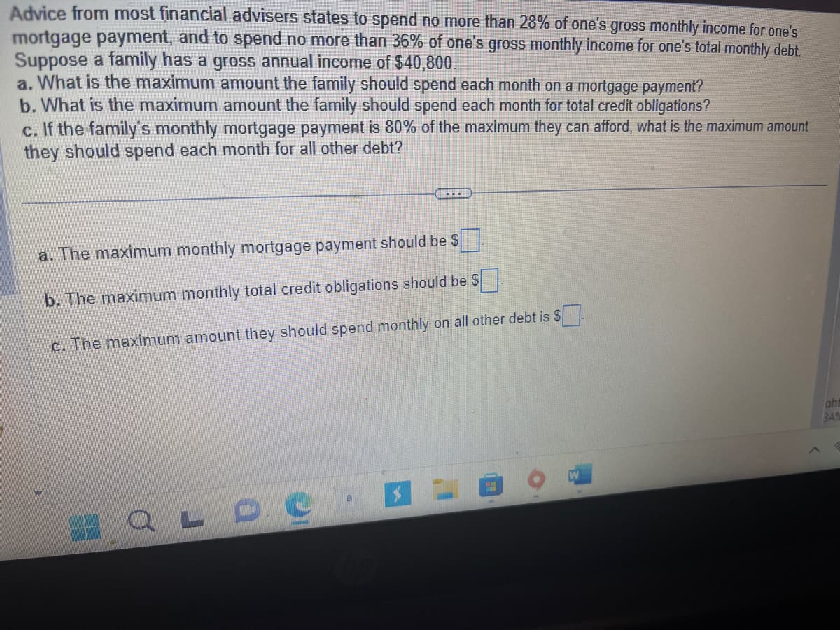 Advice from most financial advisers states to spend no more than 28% of one's gross monthly income for one's
mortgage payment, and to spend no more than 36% of one's gross monthly income for one's total monthly debt.
Suppose a family has a gross annual income of $40,800.
a. What is the maximum amount the family should spend each month on a mortgage payment?
b. What is the maximum amount the family should spend each month for total credit obligations?
c. If the family's monthly mortgage payment is 80% of the maximum they can afford, what is the maximum amount
they should spend each month for all other debt?
a. The maximum monthly mortgage payment should be $
b. The maximum monthly total credit obligations should be $
c. The maximum amount they should spend monthly on all other debt is $
QLDC
www
a
aht
BA%