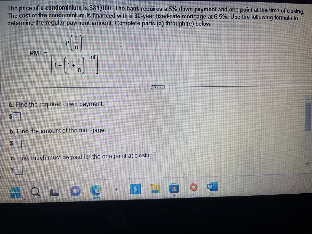 The price of a condominium is $81,000. The bank requires a 5% down payment and one point at the time of closing.
The cost of the condominium is financed with a 30-year fixed-rate mortgage at 6.5%. Use the following formula to
determine the regular payment amount. Complete parts (a) through (e) below.
PA
PMT=
nt
a. Find the required down payment.
b. Find the amount of the mortgage.
$7
c. How much must be paid for the one point at closing?
a
Q L D C ·
H