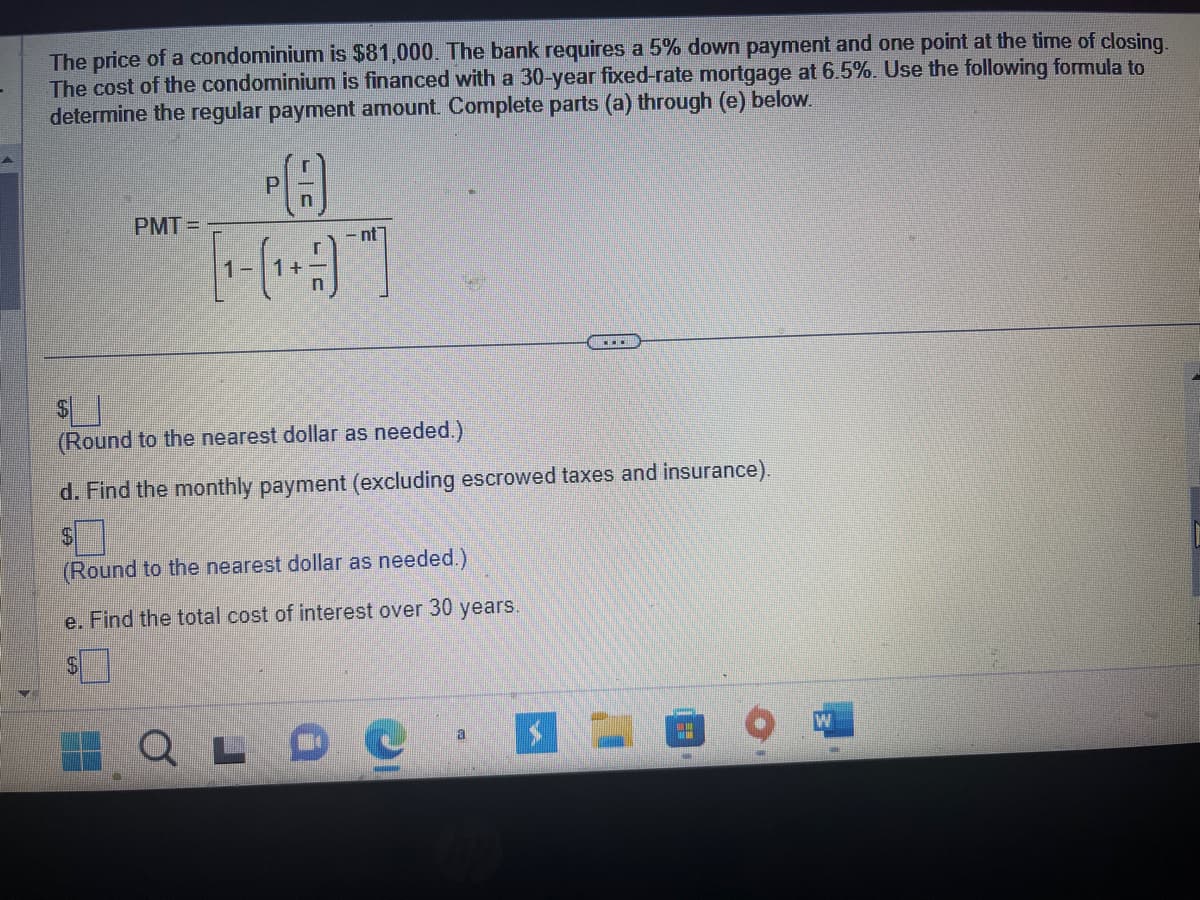 The price of a condominium is $81,000. The bank requires a 5% down payment and one point at the time of closing.
The cost of the condominium is financed with a 30-year fixed-rate mortgage at 6.5%. Use the following formula to
determine the regular payment amount. Complete parts (a) through (e) below.
PA
PMT=
-nt
(Round to the nearest dollar as needed.)
d. Find the monthly payment (excluding escrowed taxes and insurance).
$
(Round to the nearest dollar as needed.)
e. Find the total cost of interest over 30 years.
QLDC
a