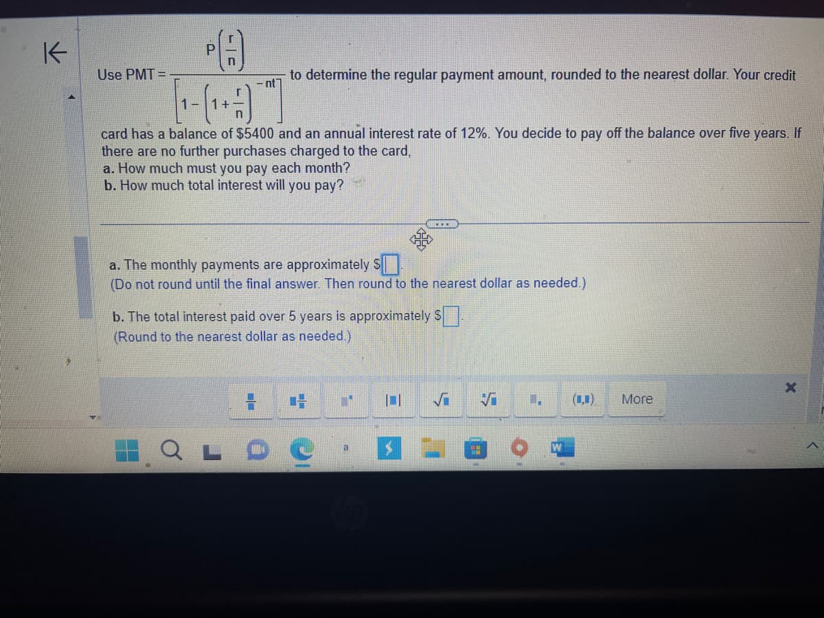 K
Use PMT=
P(A)
Р
-nt
to determine the regular payment amount, rounded to the nearest dollar. Your credit
card has a balance of $5400 and an annual interest rate of 12%. You decide to pay off the balance over five years. If
there are no further purchases charged to the card,
a. How much must you pay each month?
b. How much total interest will you pay?
=
a. The monthly payments are approximately $
(Do not round until the final answer. Then round to the nearest dollar as needed.)
b. The total interest paid over 5 years is approximately $.
(Round to the nearest dollar as needed.)
1-
x
T
...
a
I.
More
X