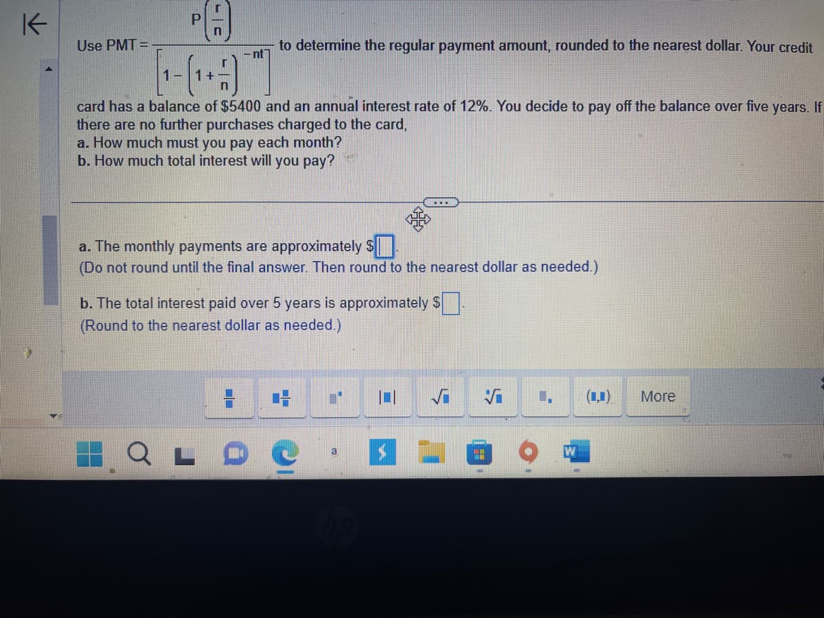 K
P
n
[-(19)]
card has a balance of $5400 and an annual interest rate of 12%. You decide to pay off the balance over five years. If
there are no further purchases charged to the card,
a. How much must you pay each month?
b. How much total interest will you pay?
Use PMT=
nt
to determine the regular payment amount, rounded to the nearest dollar. Your credit
RX
a. The monthly payments are approximately $
(Do not round until the final answer. Then round to the nearest dollar as needed.)
b. The total interest paid over 5 years is approximately $.
(Round to the nearest dollar as needed.)
a
1
W
More