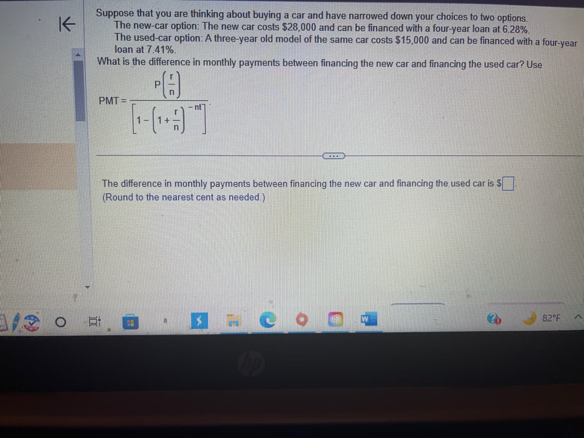 K
o
Suppose that you are thinking about buying a car and have narrowed down your choices to two options.
The new-car option: The new car costs $28,000 and can be financed with a four-year loan at 6.28%.
The used-car option: A three-year old model of the same car costs $15,000 and can be financed with a four-year
loan at 7.41%.
What is the difference in monthly payments between financing the new car and financing the used car? Use
PMT=
10
P
[+]
1.M
nt
The difference in monthly payments between financing the new car and financing the used car is $
(Round to the nearest cent as needed.)
a
.....
$
82°F
A