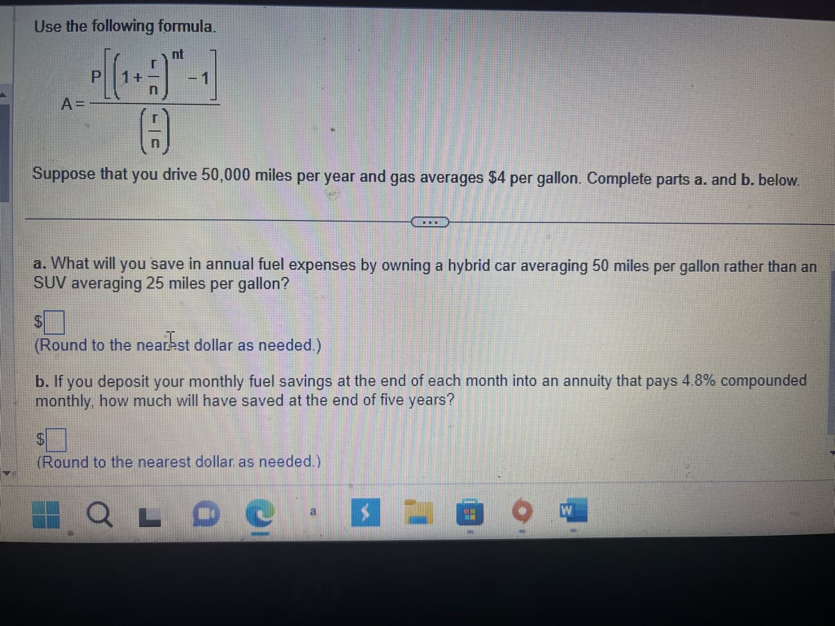 Use the following formula.
nt
(¹)-1]
+
A=
P
()
Suppose that you drive 50,000 miles per year and gas averages $4 per gallon. Complete parts a. and b. below.
a. What will you save in annual fuel expenses by owning a hybrid car averaging 50 miles per gallon rather than an
SUV averaging 25 miles per gallon?
$
(Round to the nearest dollar as needed.)
b. If you deposit your monthly fuel savings at the end of each month into an annuity that pays 4.8% compounded
monthly, how much will have saved at the end of five years?
$
(Round to the nearest dollar as needed.)
LO
a