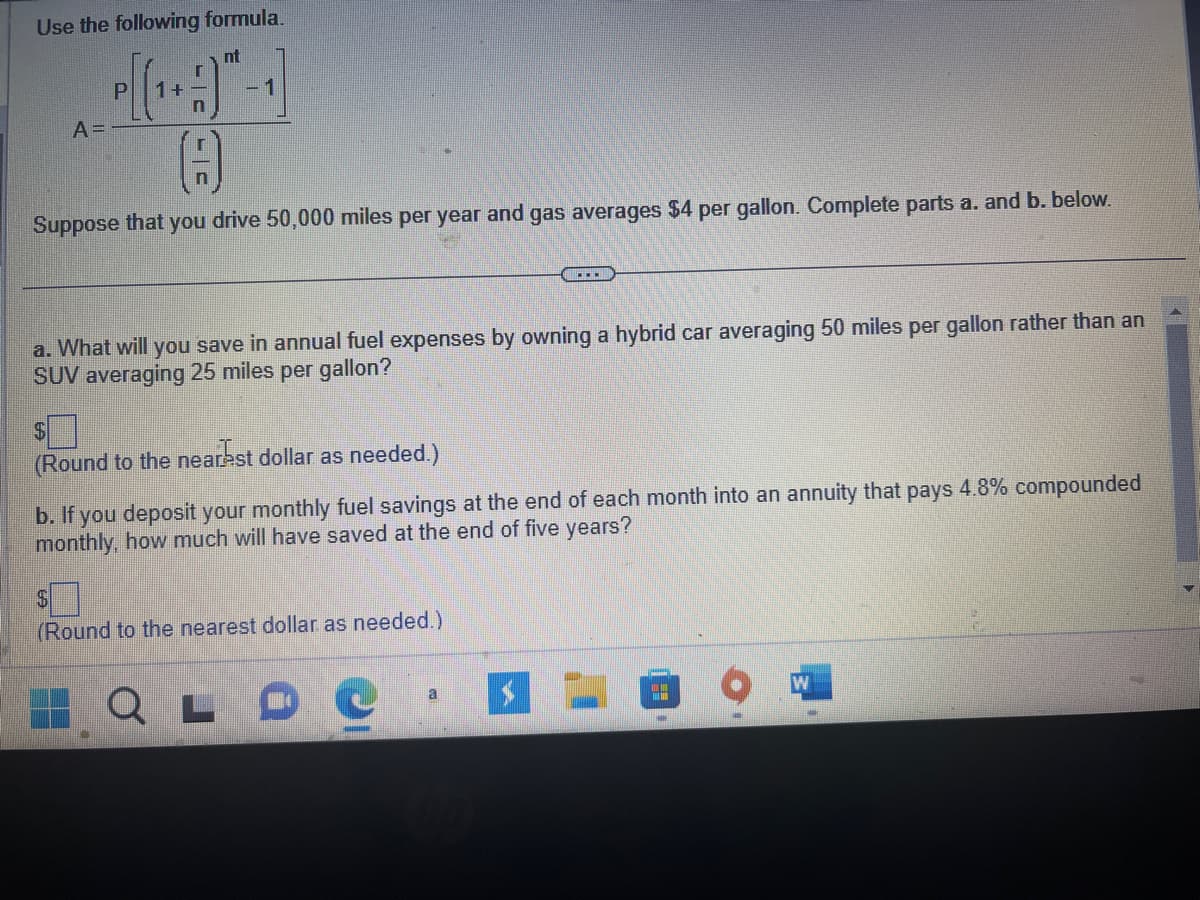 Use the following formula.
nt
Р
P[(1+A)
4
n
A =
1
Suppose that you drive 50,000 miles per year and gas averages $4 per gallon. Complete parts a. and b. below.
a. What will you save in annual fuel expenses by owning a hybrid car averaging 50 miles per gallon rather than an
SUV averaging 25 miles per gallon?
S
(Round to the nearest dollar as needed.)
b. If you deposit your monthly fuel savings at the end of each month into an annuity that pays 4.8% compounded
monthly, how much will have saved at the end of five years?
$
(Round to the nearest dollar as needed.)
...
QLD
a
W