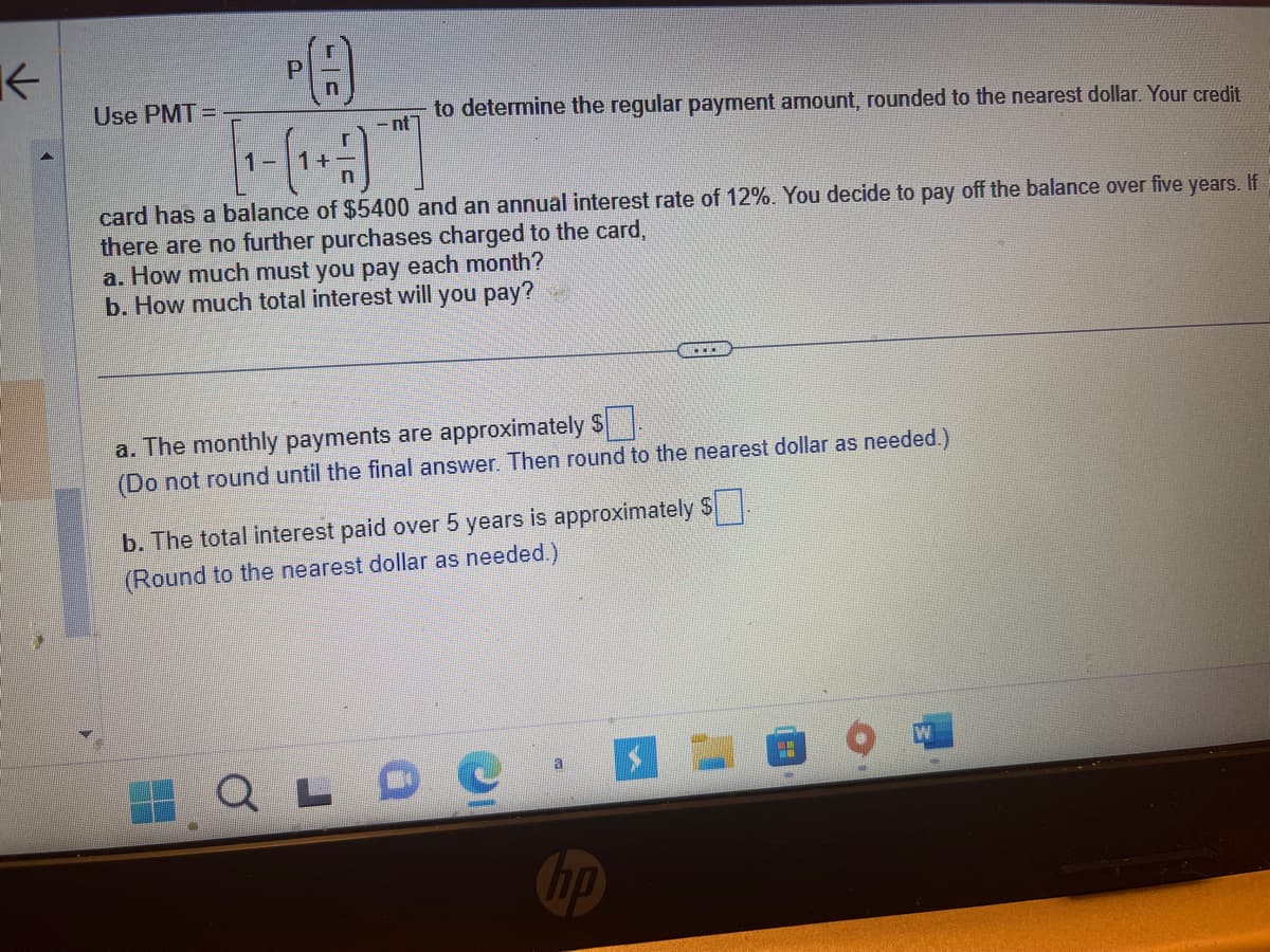 K
Use PMT=
PA
to determine the regular payment amount, rounded to the nearest dollar. Your credit
- nt
If
card has a balance of $5400 and an annual interest rate of 12%. You decide to pay off the balance over five years.
there are no further purchases charged to the card,
a. How much must you pay each month?
b. How much total interest will you pay?
a. The monthly payments are approximately $.
(Do not round until the final answer. Then round to the nearest dollar as needed.)
b. The total interest paid over 5 years is approximately $
(Round to the nearest dollar as needed.)
OLDE
no
H
M
W