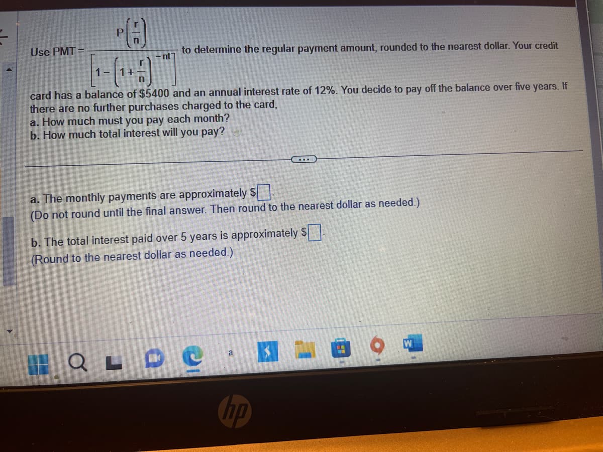 Use PMT=
PA
+
-nt
to determine the regular payment amount, rounded to the nearest dollar. Your credit
card has a balance of $5400 and an annual interest rate of 12%. You decide to pay off the balance over five years. If
there are no further purchases charged to the card,
a. How much must you pay each month?
b. How much total interest will you pay?
a. The monthly payments are approximately $.
(Do not round until the final answer. Then round to the nearest dollar as needed.)
b. The total interest paid over 5 years is approximately $
(Round to the nearest dollar as needed.)
QLO
a
np
$
