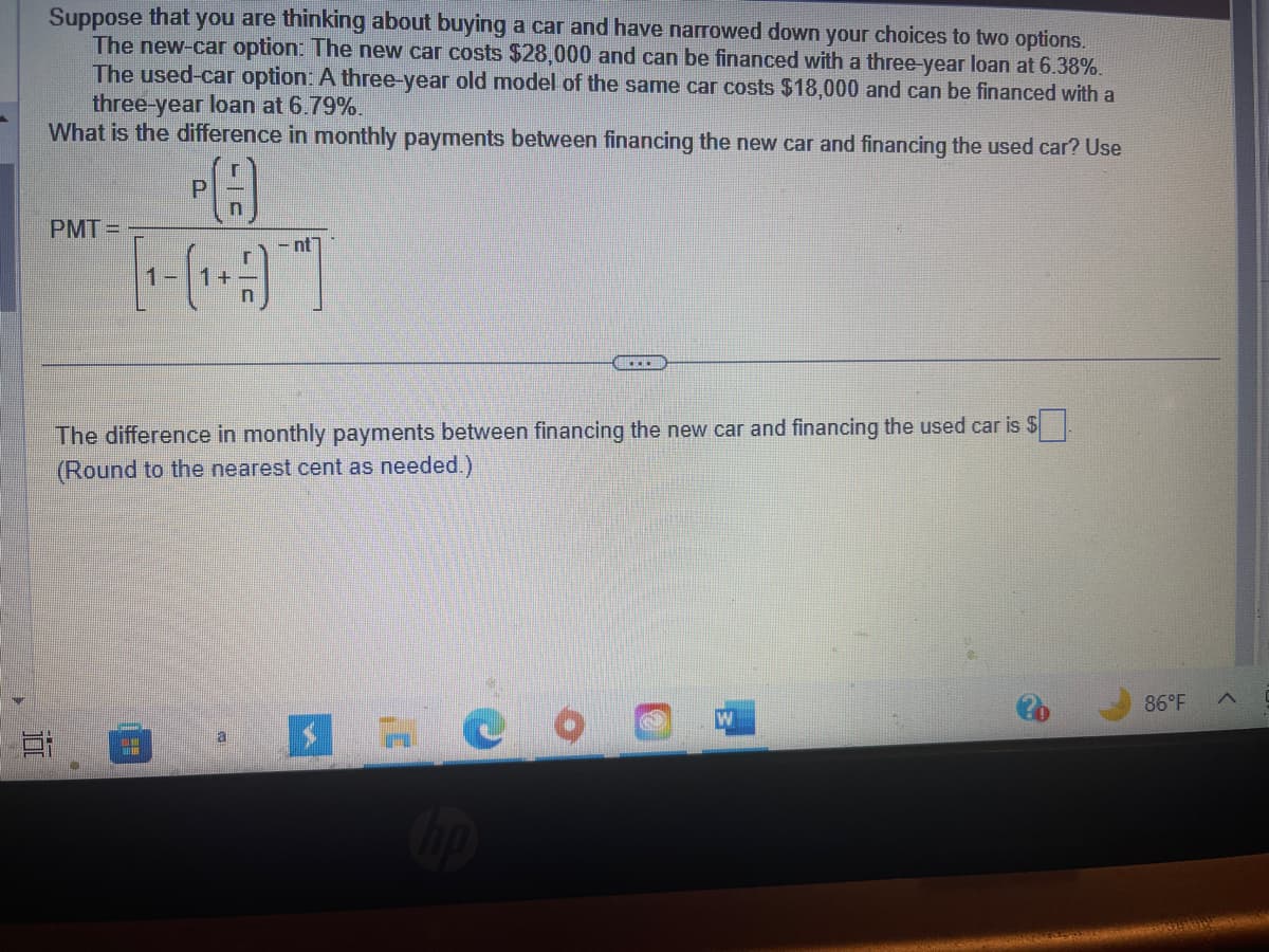 E
Suppose that you are thinking about buying a car and have narrowed down your choices to two options.
The new-car option: The new car costs $28,000 and can be financed with a three-year loan at 6.38%.
The used-car option: A three-year old model of the same car costs $18,000 and can be financed with a
three-year loan at 6.79%.
What is the difference in monthly payments between financing the new car and financing the used car? Use
n
PA
[¹-(₁+)"]
PMT=
#
nt
The difference in monthly payments between financing the new car and financing the used car is $
(Round to the nearest cent as needed.)
a
$
C
……..
hp
W
86°F
A