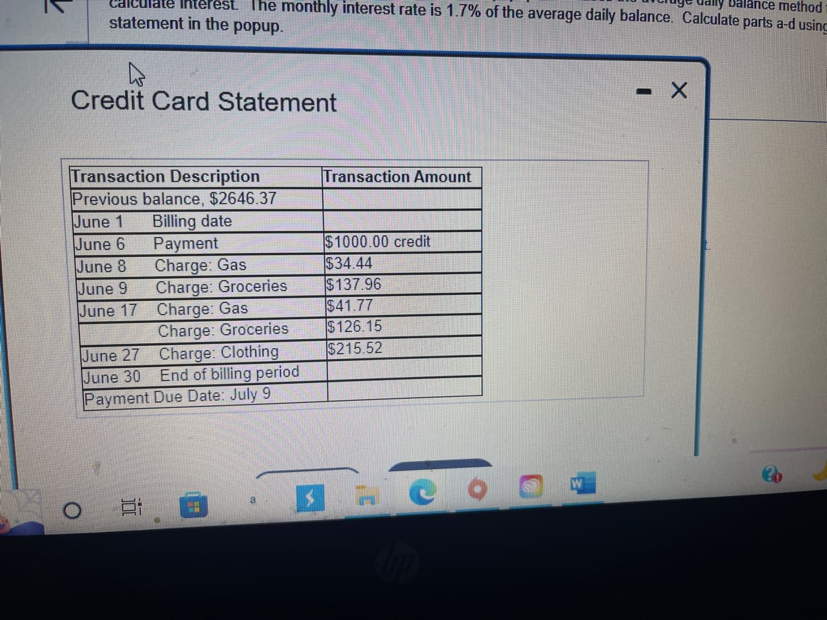 Balance method
calculate intere The monthly interest rate is 1.7% of the average daily balance. Calculate parts a-d using
statement in the popup.
4
Credit Card Statement
Transaction Description
Previous balance, $2646.37
June 1
Billing date
June 6
June 8
June 9
June 17
O
June 27
June 30
Payment
Charge: Gas
Charge: Groceries
Charge: Gas
E
Charge: Groceries
Charge: Clothing
End of billing period
Payment Due Date: July 9
a
Transaction Amount
$1000.00 credit
$34.44
$137.96
$41.77
$126.15
$215.52
$7
CO
- - X