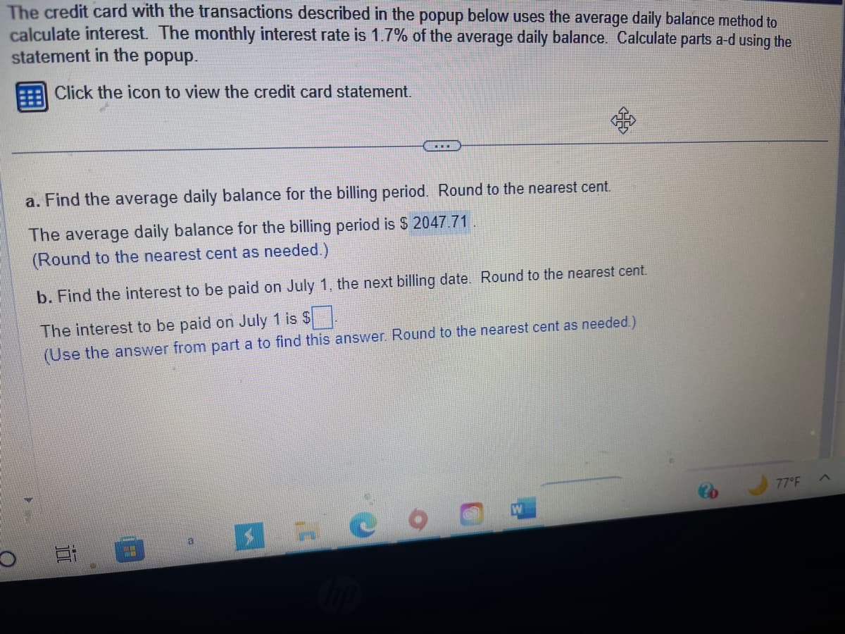 The credit card with the transactions described in the popup below uses the average daily balance method to
calculate interest. The monthly interest rate is 1.7% of the average daily balance. Calculate parts a-d using the
statement in the popup.
Click the icon to view the credit card statement.
a. Find the average daily balance for the billing period. Round to the nearest cent.
The average daily balance for the billing period is $ 2047.71
(Round to the nearest cent as needed.)
b. Find the interest to be paid on July
The interest to be paid on July 1 is $
(Use the answer from part a to find this answer. Round to the nearest cent as needed.)
10
the next billing date. Round to the nearest cent.
20
C
77°F