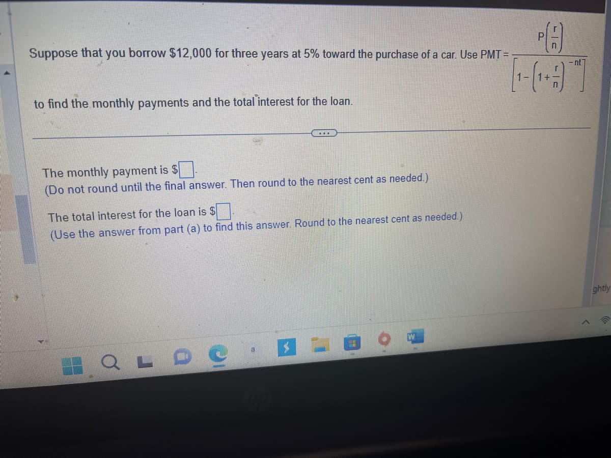 Suppose that you borrow $12,000 for three years at 5% toward the purchase of a car. Use PMT=
to find the monthly payments and the total interest for the loan.
The monthly payment is $.
(Do not round until the final answer. Then round to the nearest cent as needed.)
The total interest for the loan is $
(Use the answer from part (a) to find this answer. Round to the nearest cent as needed.)
QLDO
a
P(H)
-nt
>
ghtly