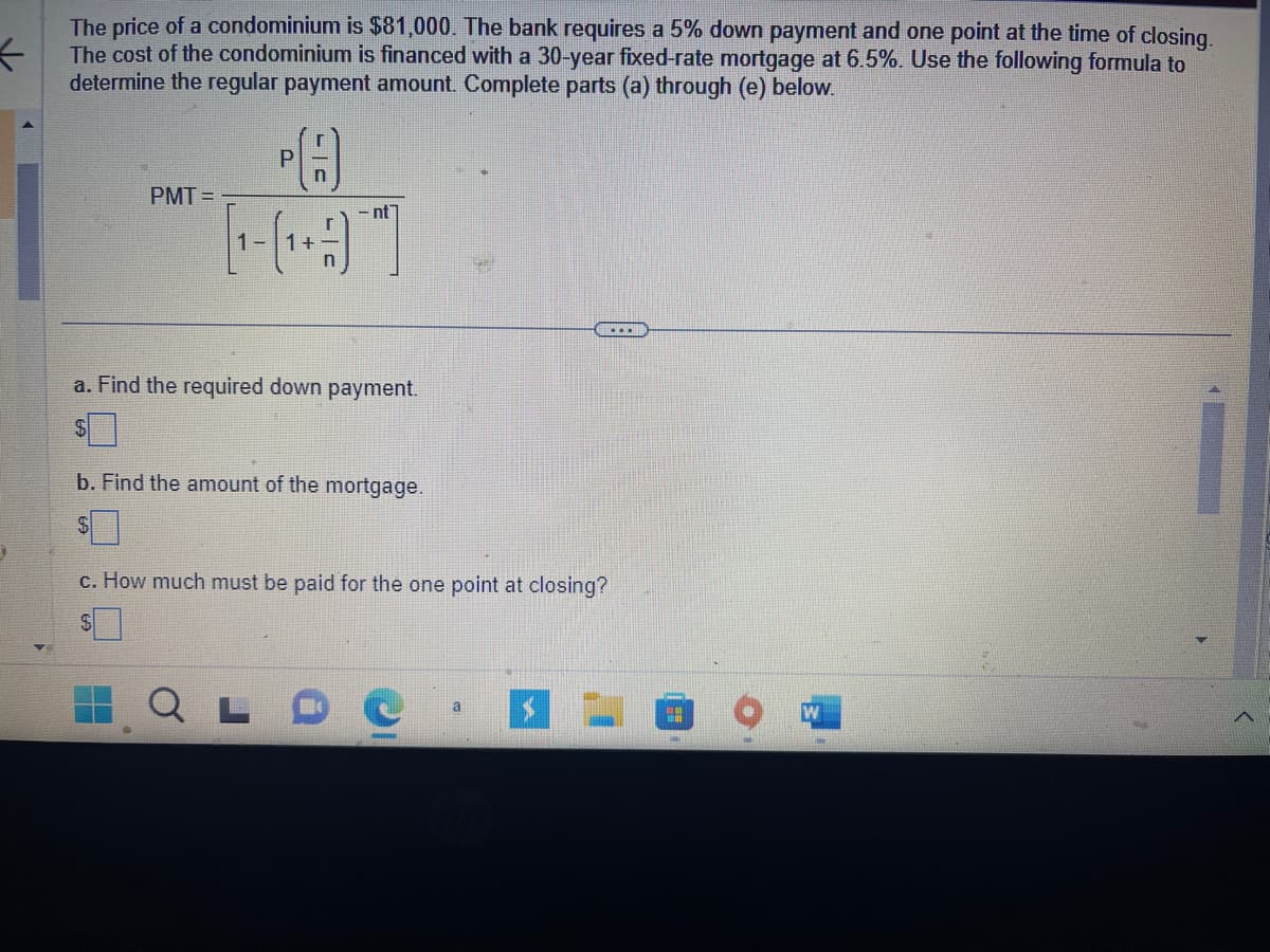 ←
The price of a condominium is $81,000. The bank requires a 5% down payment and one point at the time of closing.
The cost of the condominium is financed with a 30-year fixed-rate mortgage at 6.5%. Use the following formula to
determine the regular payment amount. Complete parts (a) through (e) below.
PMT=
PA
Р
- nt
[-]
a. Find the required down payment.
b. Find the amount of the mortgage.
c. How much must be paid for the one point at closing?
#
1