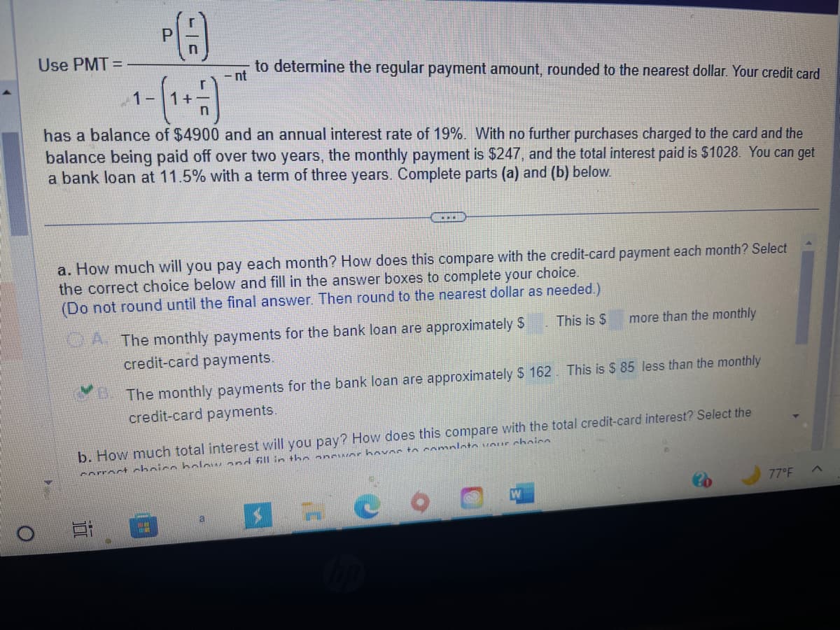 O
Use PMT=
1-
P
+
Ei
has a balance of $4900 and an annual interest rate of 19%. With no further purchases charged to the card and the
balance being paid off over two years, the monthly payment is $247, and the total interest paid is $1028. You can get
a bank loan at 11.5% with a term of three years. Complete parts (a) and (b) below.
to determine the regular payment amount, rounded to the nearest dollar. Your credit card
- nt
a. How much will you pay each month? How does this compare with the credit-card payment each month? Select
the correct choice below and fill in the answer boxes to complete your choice.
(Do not round until the final answer. Then round to the nearest dollar as needed.)
This is $
...
The monthly payments for the bank loan are approximately $
credit-card payments.
a
The monthly payments for the bank loan are approximately $ 162. This is $ 85 less than the monthly
credit-card payments.
b. How much total interest will you pay? How does this compare with the total credit-card interest? Select the
correct choice below and fill in the answer have to complete your choic
more than the monthly
H
77°F