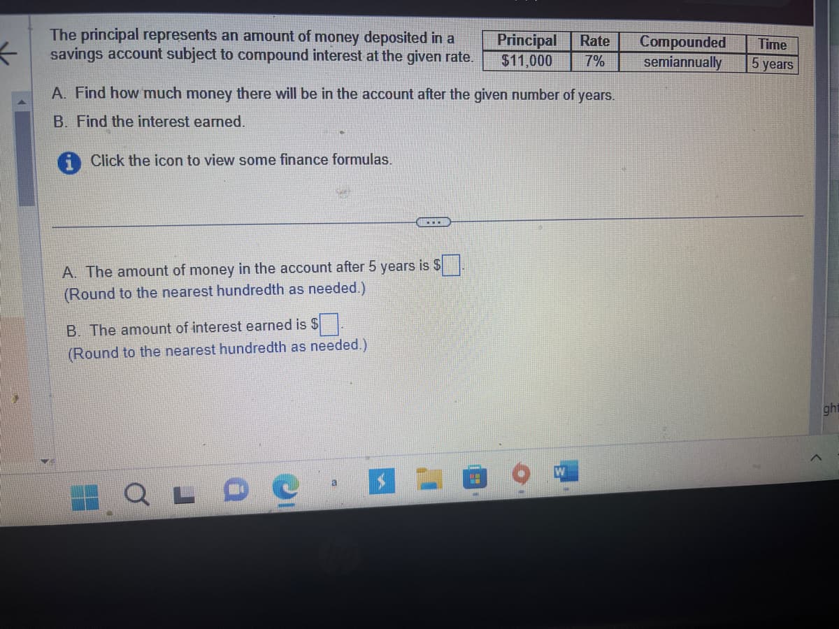 The principal represents an amount of money deposited in a savings account subject to compound interest at the given rate.

| Principal | Rate | Compounded | Time |
|-----------|------|------------|------|
| $11,000   | 7%   | semiannually | 5 years |

A. Find how much money there will be in the account after the given number of years.

B. Find the interest earned.

