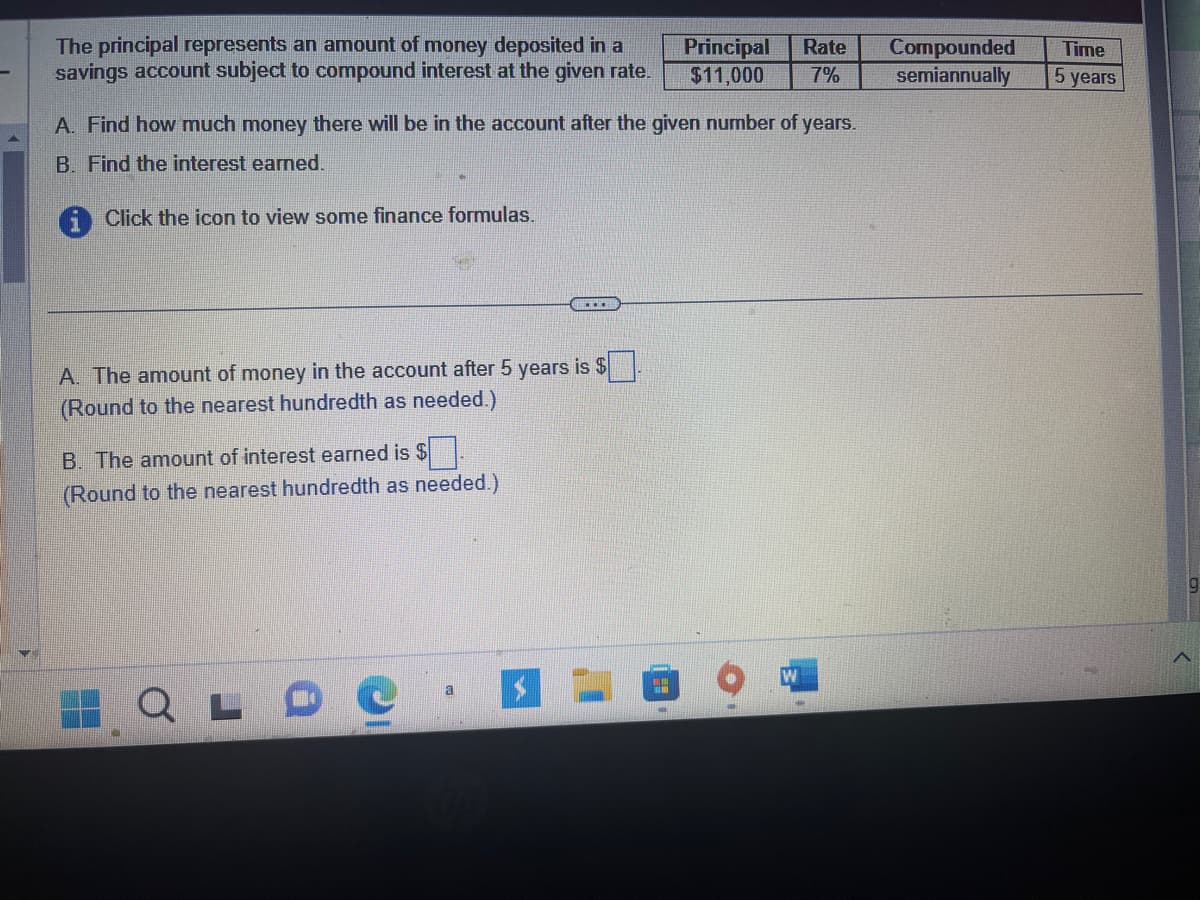 ### Understanding Compound Interest

The principal represents an amount of money deposited in a savings account subject to compound interest at the given rate.

#### Given Information

| Principal | Rate | Compounded      | Time   |
|-----------|------|-----------------|--------|
| $11,000   | 7%   | semiannually    | 5 years|

### Tasks

**A.** Find how much money there will be in the account after the given number of years.

**B.** Find the interest earned.

**Instructions:** Click the icon to view some finance formulas.

---

**A.** The amount of money in the account after 5 years is $_____.  
*(Round to the nearest hundredth as needed.)*

**B.** The amount of interest earned is $_____.  
*(Round to the nearest hundredth as needed.)*