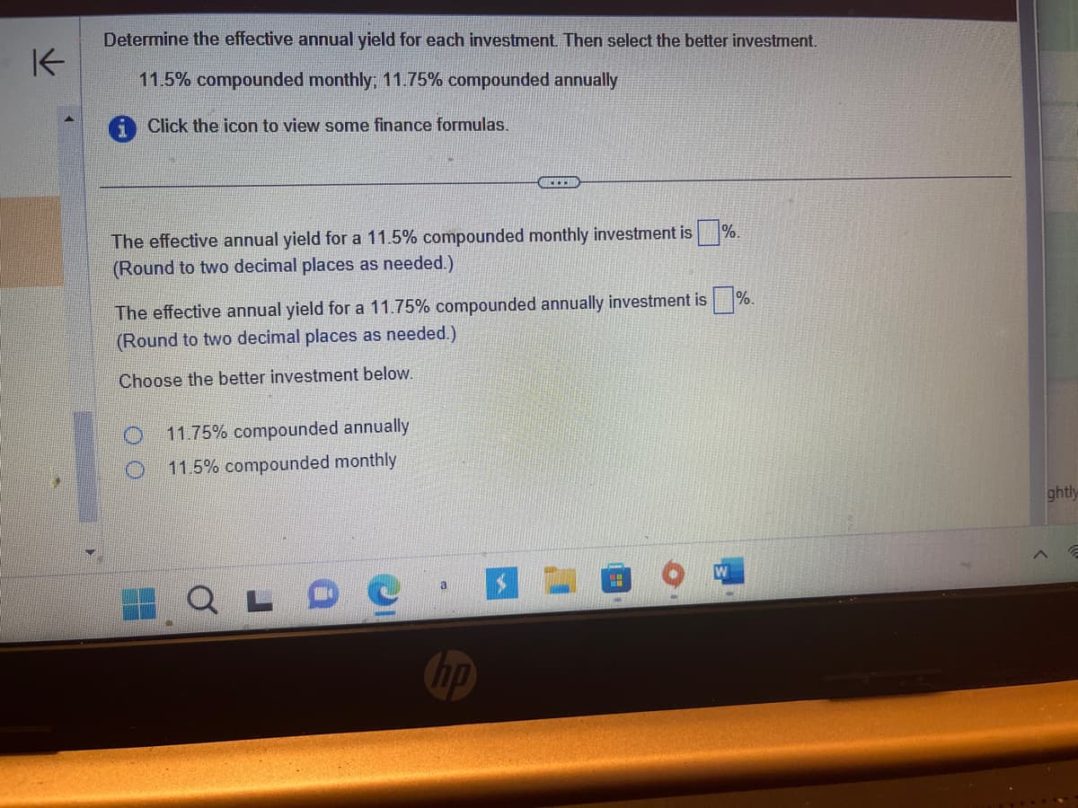 K
Determine the effective annual yield for each investment. Then select the better investment.
11.5% compounded monthly; 11.75% compounded annually
Click the icon to view some finance formulas.
The effective annual yield for a 11.5% compounded monthly investment is
(Round to two decimal places as needed.)
CELER
The effective annual yield for a 11.75% compounded annually investment is
(Round to two decimal places as needed.)
Choose the better investment below.
11.75% compounded annually
11.5% compounded monthly
QLD
H
%.
ghtly