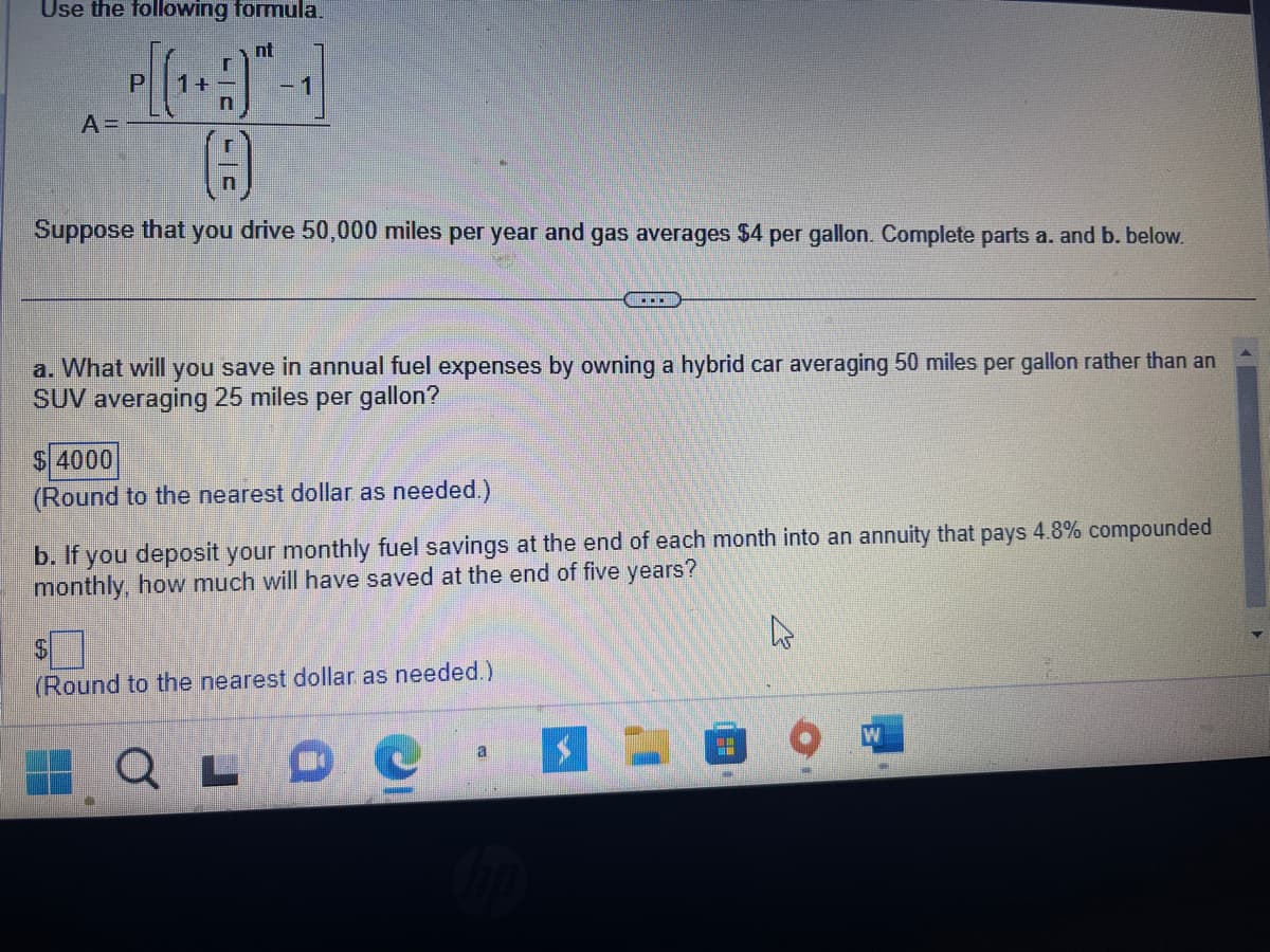 Use the following formula.
nt
A =
0
Suppose that you drive 50,000 miles per year and gas averages $4 per gallon. Complete parts a. and b. below.
a. What will you save in annual fuel expenses by owning a hybrid car averaging 50 miles per gallon rather than an
SUV averaging 25 miles per gallon?
$ 4000
(Round to the nearest dollar as needed.)
b. If you deposit your monthly fuel savings at the end of each month into an annuity that pays 4.8% compounded
monthly, how much will have saved at the end of five years?
$
(Round to the nearest dollar as needed.)
LD
...
a
hp
$-
W