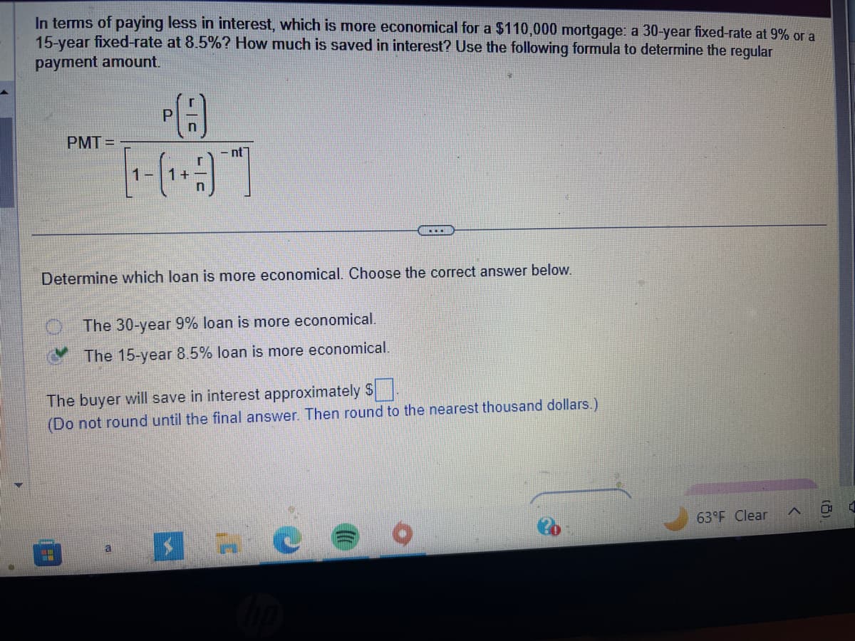 In terms of paying less in interest, which is more economical for a $110,000 mortgage: a 30-year fixed-rate at 9% or a
15-year fixed-rate at 8.5%? How much is saved in interest? Use the following formula to determine the regular
payment amount.
PMT=
C
1
PA
-nt
Determine which loan is more economical. Choose the correct answer below.
a
The 30-year 9% loan is more economical.
The 15-year 8.5% loan is more economical.
The buyer will save in interest approximately $
(Do not round until the final answer. Then round to the nearest thousand dollars.)
...
C
63°F Clear
(2)