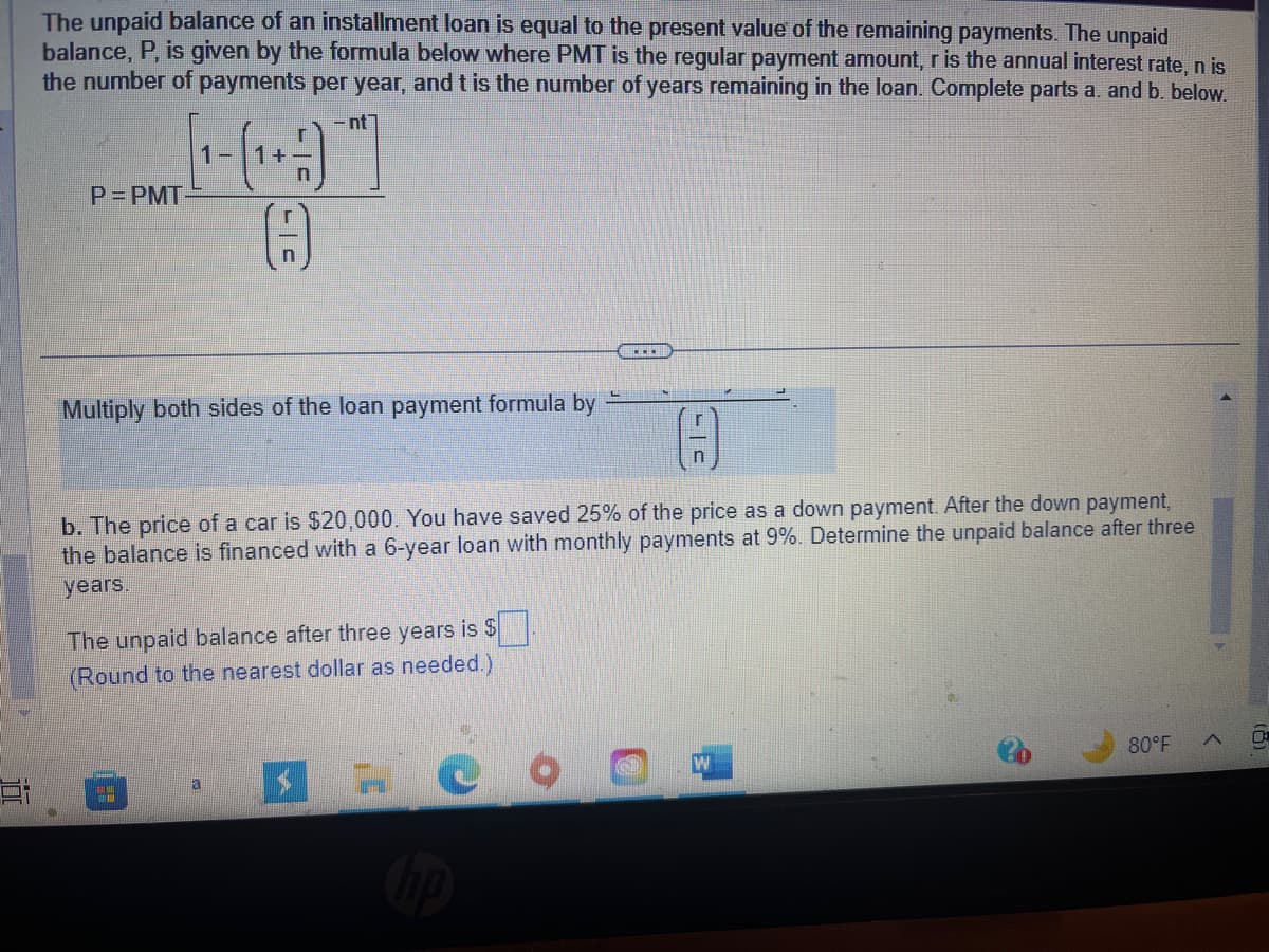 The unpaid balance of an installment loan is equal to the present value of the remaining payments. The unpaid
balance, P, is given by the formula below where PMT is the regular payment amount, r is the annual interest rate, n is
the number of payments per year, and t is the number of years remaining in the loan. Complete parts a. and b. below.
-nt
P=PMT
Multiply both sides of the loan payment formula by
+
b. The price of a car is $20,000. You have saved 25% of the price as a down payment. After the down payment,
the balance is financed with a 6-year loan with monthly payments at 9%. Determine the unpaid balance after three
years.
The unpaid balance after three years is $
(Round to the nearest dollar as needed.)
M
a
r
S
80°F
>