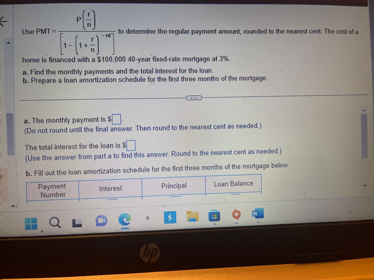 To determine the regular payment amount, rounded to the nearest cent, use the formula:

\[ \text{PMT} = \frac{P \left( \frac{r}{n} \right)}{1 - \left( 1 + \frac{r}{n} \right)^{-nt}} \]

The cost of a home is financed with a $100,000 40-year fixed-rate mortgage at 3%.

a. **Find the monthly payments and the total interest for the loan.**

b. **Prepare a loan amortization schedule for the first three months of the mortgage.**

---

a. **The monthly payment is $_____**  
(Do not round until the final answer. Then round to the nearest cent as needed.)

The total interest for the loan is $_____  
(Use the answer from part a to find this answer. Round to the nearest cent as needed.)

b. **Fill out the loan amortization schedule for the first three months of the mortgage below.**

| Payment Number | Interest | Principal | Loan Balance |
|----------------|----------|-----------|--------------|
|                |          |           |              |

Note: Input values in the blanks after performing the necessary calculations using the provided formula and details.