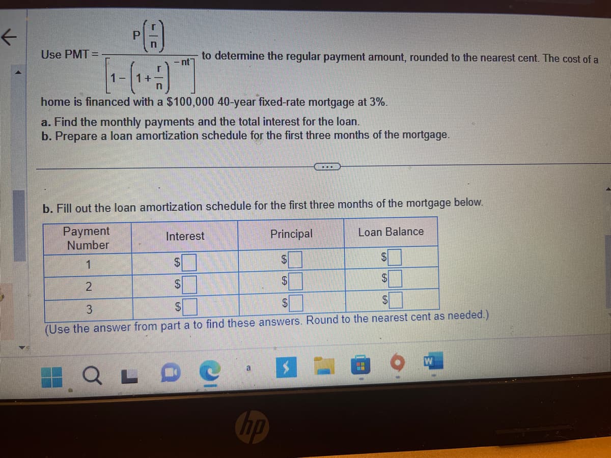 ### Loan Payment Formula and Amortization Schedule

#### Loan Payment Calculation

To determine the regular payment amount for a fixed-rate mortgage, use the following formula:

\[
\text{PMT} = P \left( \frac{r}{n} \right) \div \left[ 1 - \left( 1 + \frac{r}{n} \right)^{-nt} \right]
\]

Where:
- \( P \) = Principal loan amount
- \( r \) = Annual interest rate
- \( n \) = Number of payments per year
- \( t \) = Loan term in years

For this scenario, a home is financed with a $100,000 40-year fixed-rate mortgage at 3%.

**Tasks:**
a. Calculate the monthly payments and total interest for the loan.
b. Prepare a loan amortization schedule for the first three months.

#### Amortization Schedule

Complete the amortization schedule for the first three months of the mortgage below:

| Payment Number | Interest | Principal | Loan Balance |
|----------------|----------|-----------|--------------|
| 1              | $        | $         | $            |
| 2              | $        | $         | $            |
| 3              | $        | $         | $            |

*(Use the answer from part a to find these answers. Round to the nearest cent as needed.)* 

This exercise will help you understand how your monthly payments affect both the interest and principal, as well as how the loan balance decreases over time.