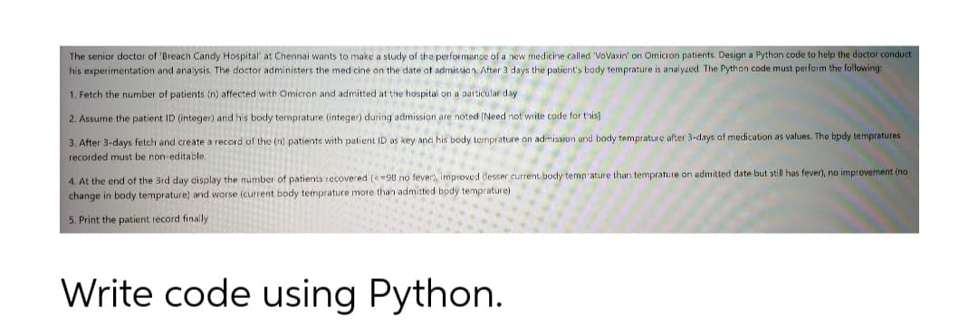 The senior doctor of 'Breach Candy Hospital' at Chennai wants to make a study of the performance of a new medicine called VoVaxin' on Omicron patients. Design a Python code to help the doctor conduct
his experimentation and analysis. The doctor administers the medicine on the date ot admission. After 3 days the patient's body temprature is analyzed. The Python code must perform the following:
1. Fetch the number of patients (n) affected with Omicron and admitted at the hospital on a particular day
2. Assume the patient ID (integer) and his body temprature (integer) during admission are noted (Need not write code for this)
3. After 3-days fetch and create a record of the (n) patients with patient ID as key and his body temprature on admission and body temprature after 3-days of medication as values. The bpdy tempratures
recorded must be non-editable.
4. At the end of the Brd day cisplay the number of patients recovered (=90 no fever), improved (lesser current body temp ature than temprature on admitted date but still has fever), no improvement (no
change in body temprature) and worse (current body temprature more than admitted body temprature)
5. Print the patient record finally
Write code using Python.
