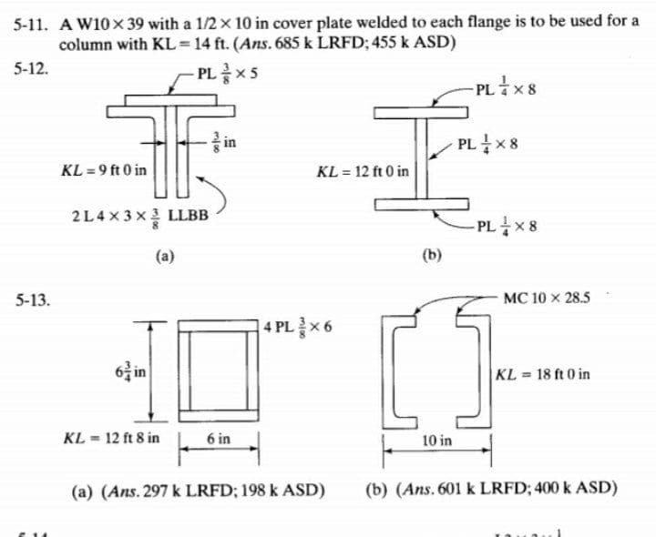 5-11. A W10x39 with a 1/2 x 10 in cover plate welded to each flange is to be used for a
column with KL = 14 ft. (Ans. 685 k LRFD; 455 k ASD)
5-12.
-PL글×S
- PLX8
in
PL x 8
KL = 9 ft 0 in
KL = 12 ft 0 in
2L4×3×를 LLBB
- PLX8
(a)
(b)
5-13.
MC 10 x 28.5
4 PL를X6
6 in
KL 18 ft 0 in
KL = 12 ft 8 in
6 in
10 in
(a) (Ans. 297 k LRFD; 198 k ASD)
(b) (Ans. 601 k LRFD; 400 k ASD)
