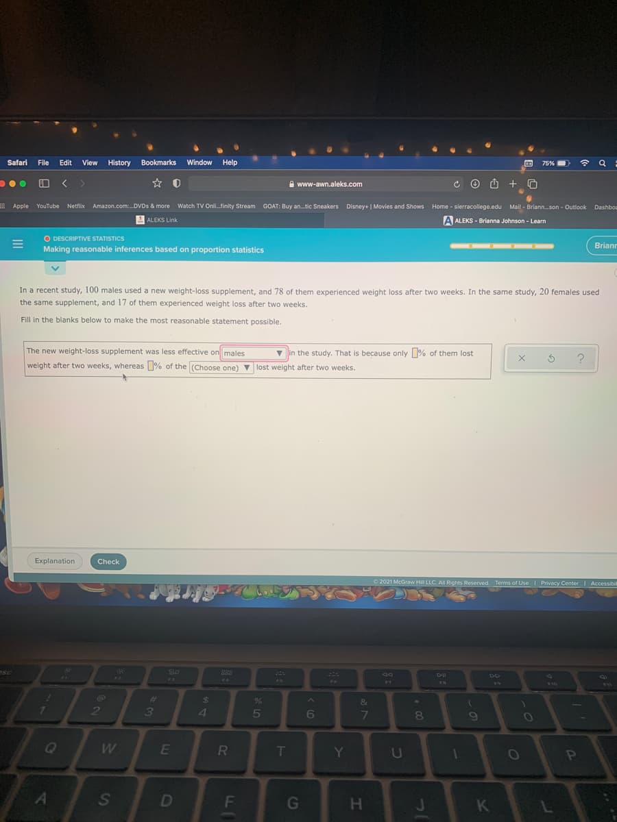 Safari File Edit
View History
Bookmarks
Window
Help
75%
...
O < >
A www-awn.aleks.com
Apple YouTube Netflix Amazon.com:.DVDS & more Dashboa
Watch TV Onli.finity Stream
GOAT: Buy an.tic Sneakers Disney+ | Movies and Shows Home - sierracollege.edu Mail - Briann.son - Outlook
S ALEKS Link
A ALEKS - Brianna Johnson - Learn
O DESCRIPTIVE STATISTICS
Making reasonable inferences based on proportion statistics
Briann
In a recent study, 100 males used a new weight-loss supplement, and 78 of them experienced weight loss after two weeks. In the same study, 20 females used
the same supplement, and 17 of them experienced weight loss after two weeks.
Fill in the blanks below to make the most reasonable statement possible.
The new weight-loss supplement was less effective on males
v in the study. That is because only % of them lost
weight after two weeks, whereas % of the (Choose one) v lost weight after two weeks.
Explanation
Check
O 2021 McGraw Hill LLC. All Rights Reserved. Terms of Use Privacy Center I Accessibil
esC
SO
888
DII
F2
F3
F4
F5
F6
F7
F10
%24
&
2
3
4.
6
80
W
Y
D
F
H.
K
