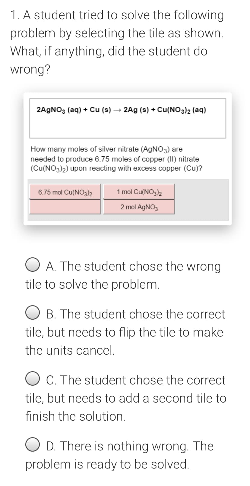 1. A student tried to solve the following
problem by selecting the tile as shown.
What, if anything, did the student do
wrong?
2AGNO3 (aq) + Cu (s) → 2Ag (s) + Cu(NO3)2 (aq)
How many moles of silver nitrate (AGNO3) are
needed to produce 6.75 moles of copper (II) nitrate
(Cu(NO3)2) upon reacting with excess copper (Cu)?
6.75 mol Cu(NO32
1 mol Cu(NO3)2
2 mol AGNO3
A. The student chose the wrong
tile to solve the problem.
O B. The student chose the correct
tile, but needs to flip the tile to make
the units cancel.
O C. The student chose the correct
tile, but needs to add a second tile to
finish the solution.
O D. There is nothing wrong. The
problem is ready to be solved.
