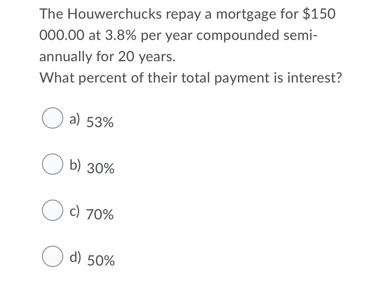 The Houwerchucks repay a mortgage for $150
000.00 at 3.8% per year compounded semi-
annually for 20 years.
What percent of their total payment is interest?
O a) 53%
O b) 30%
O c) 70%
d) 50%
