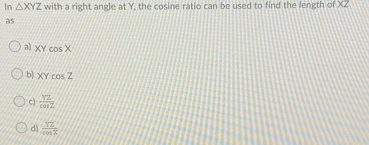 In AXYZ with a right angle at Y, the cosine ratio can be used to find the length of XZ
as
a) XY cos X
O b) XY cosZ
YZ
c)
Cos Z
YZ
Od)
cos X
