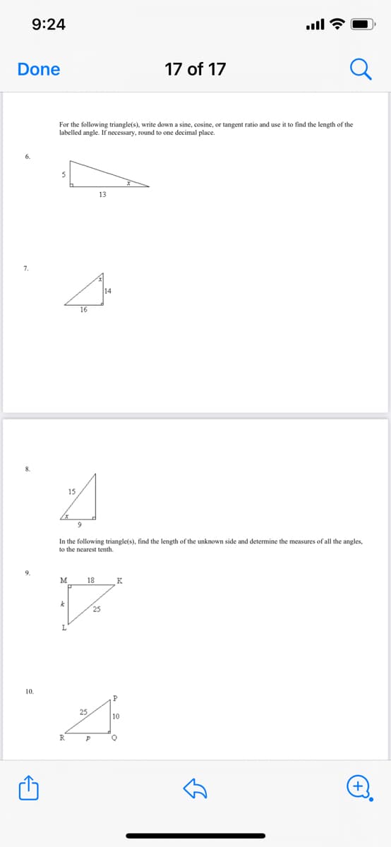 9:24
ull ?
Done
17 of 17
For the following triangle(s), write down a sine, cosine, or tangent ratio and use it to find the length of the
labelled angle. If necessary, round to one decimal place.
13
7.
16
15
9
In the following triangle(s), find the length of the unknown side and determine the measures of all the angles,
to the nearest tenth.
18
10.
P.
25
10
