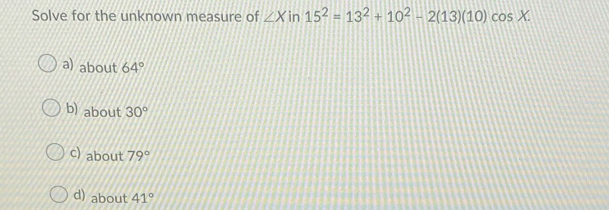 Solve for the unknown measure of ZX in 152 = 132 + 102 - 2(13)(10) cos X.
a) about 64
O b) about 30°
O c) about 79°
O d) about 41°
