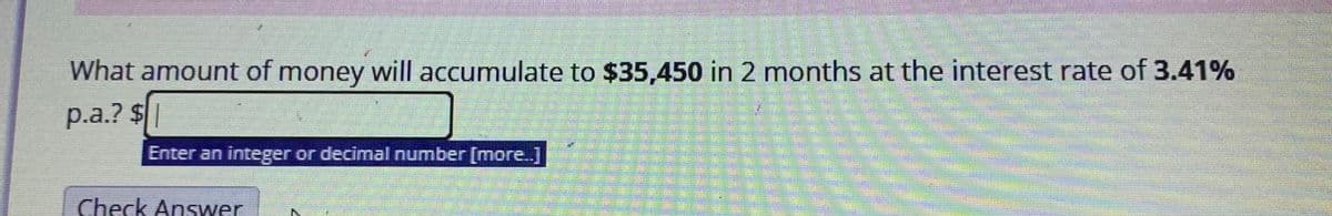 What amount of money will accumulate to $35,450 in 2 months at the interest rate of 3.41%
p.a.? $|
Enter an integer or decimal number [more.]
Check Answer
